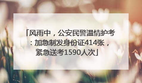 风雨中，公安民警温情护考：加急制发身份证414张，紧急送考1590人次
